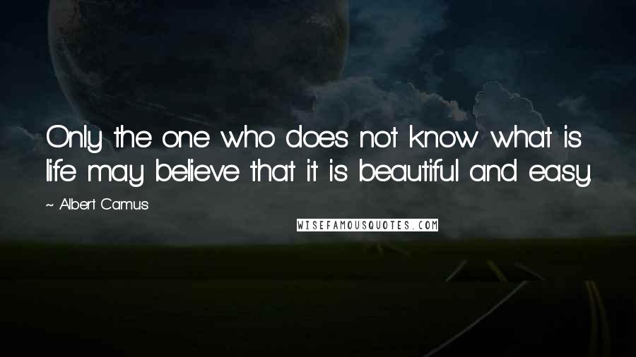 Albert Camus Quotes: Only the one who does not know what is life may believe that it is beautiful and easy.