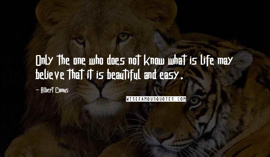 Albert Camus Quotes: Only the one who does not know what is life may believe that it is beautiful and easy.