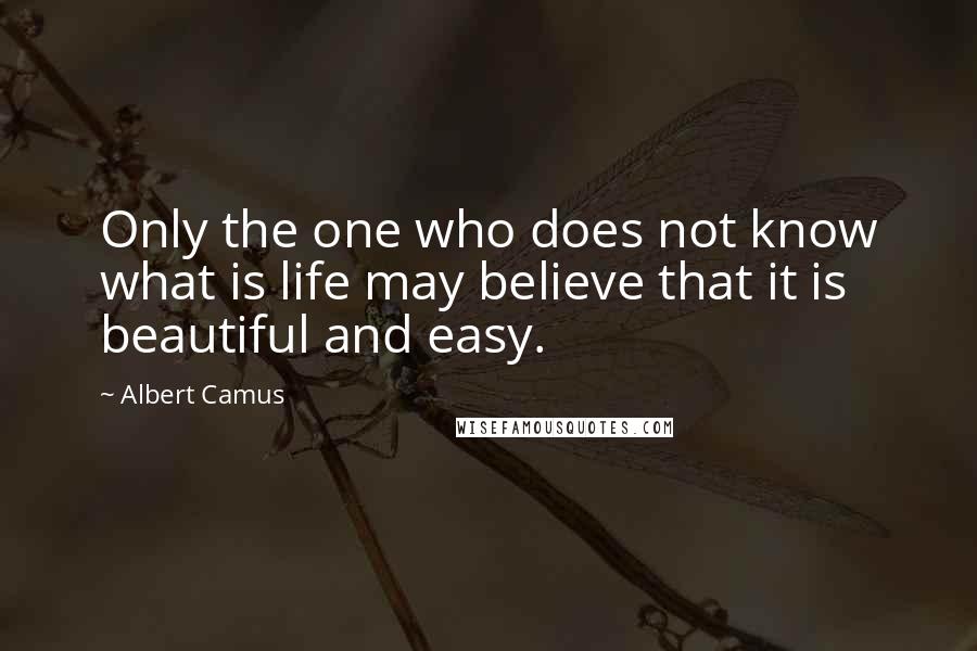 Albert Camus Quotes: Only the one who does not know what is life may believe that it is beautiful and easy.