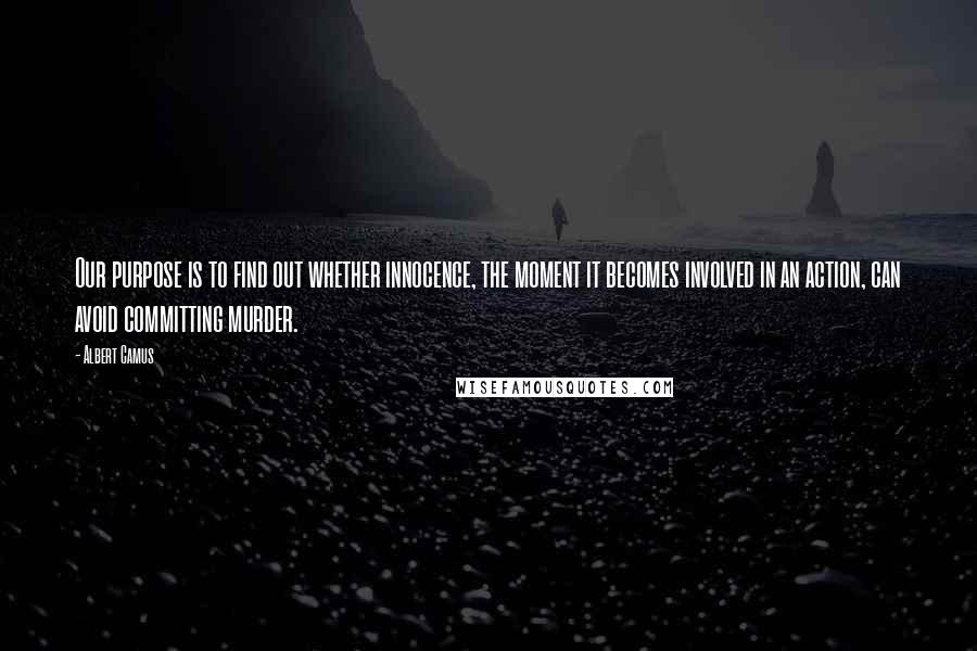 Albert Camus Quotes: Our purpose is to find out whether innocence, the moment it becomes involved in an action, can avoid committing murder.