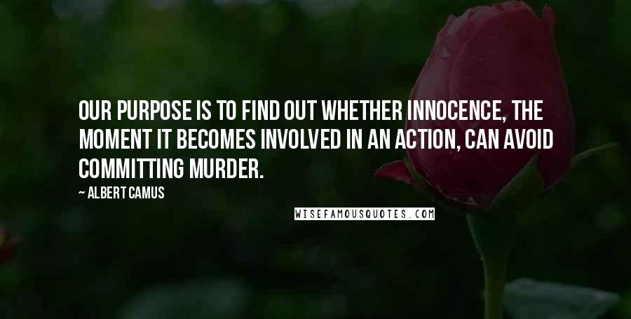 Albert Camus Quotes: Our purpose is to find out whether innocence, the moment it becomes involved in an action, can avoid committing murder.