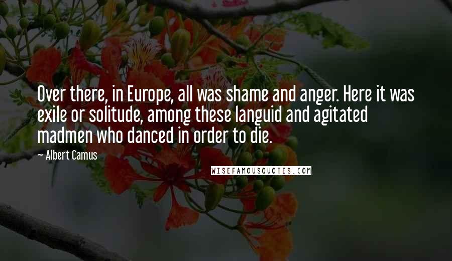 Albert Camus Quotes: Over there, in Europe, all was shame and anger. Here it was exile or solitude, among these languid and agitated madmen who danced in order to die.