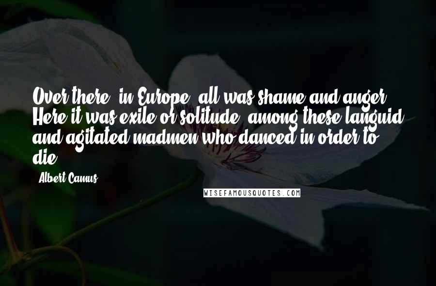 Albert Camus Quotes: Over there, in Europe, all was shame and anger. Here it was exile or solitude, among these languid and agitated madmen who danced in order to die.