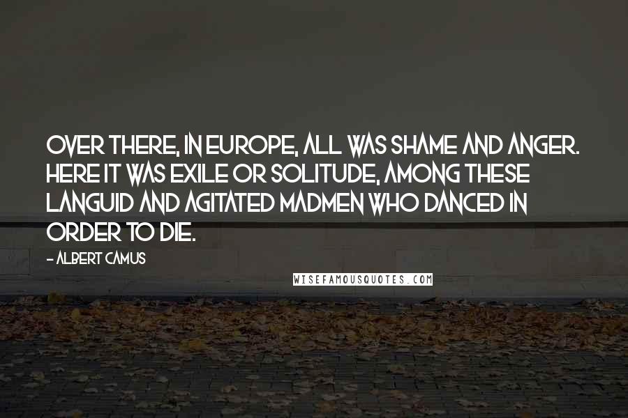 Albert Camus Quotes: Over there, in Europe, all was shame and anger. Here it was exile or solitude, among these languid and agitated madmen who danced in order to die.