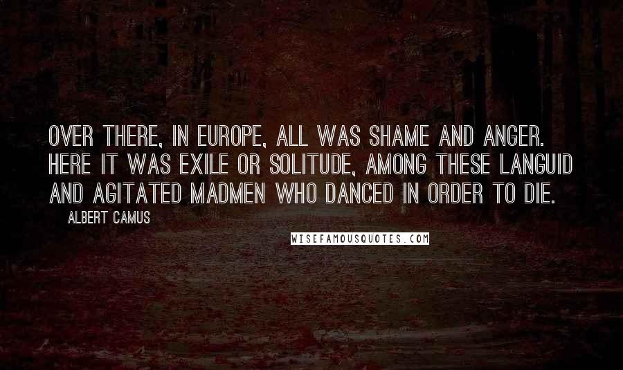 Albert Camus Quotes: Over there, in Europe, all was shame and anger. Here it was exile or solitude, among these languid and agitated madmen who danced in order to die.