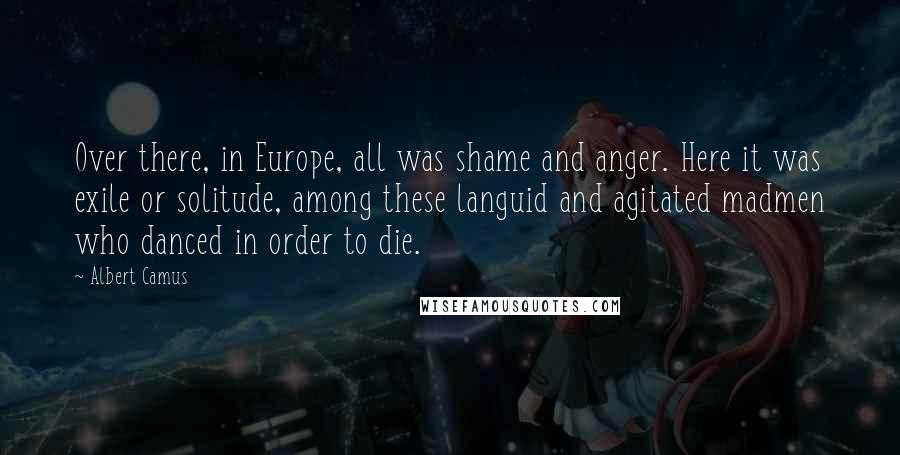 Albert Camus Quotes: Over there, in Europe, all was shame and anger. Here it was exile or solitude, among these languid and agitated madmen who danced in order to die.