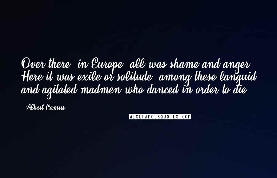 Albert Camus Quotes: Over there, in Europe, all was shame and anger. Here it was exile or solitude, among these languid and agitated madmen who danced in order to die.