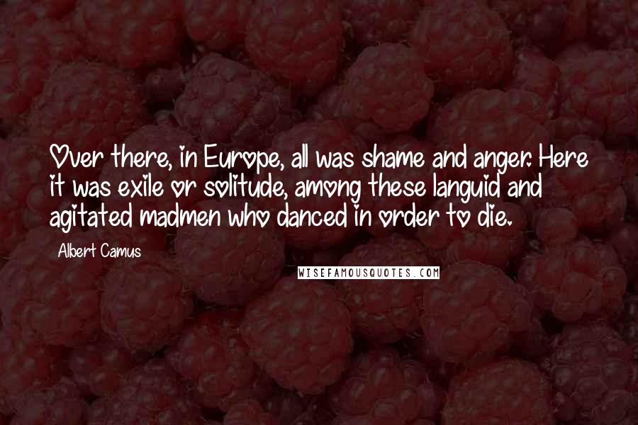 Albert Camus Quotes: Over there, in Europe, all was shame and anger. Here it was exile or solitude, among these languid and agitated madmen who danced in order to die.