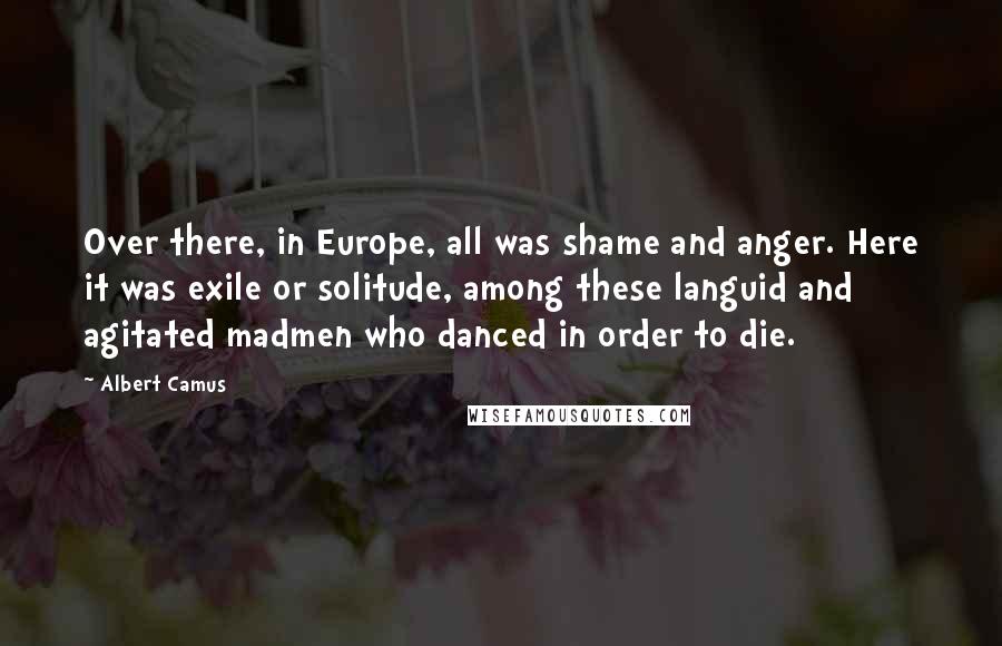 Albert Camus Quotes: Over there, in Europe, all was shame and anger. Here it was exile or solitude, among these languid and agitated madmen who danced in order to die.