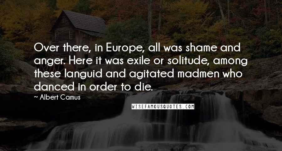 Albert Camus Quotes: Over there, in Europe, all was shame and anger. Here it was exile or solitude, among these languid and agitated madmen who danced in order to die.