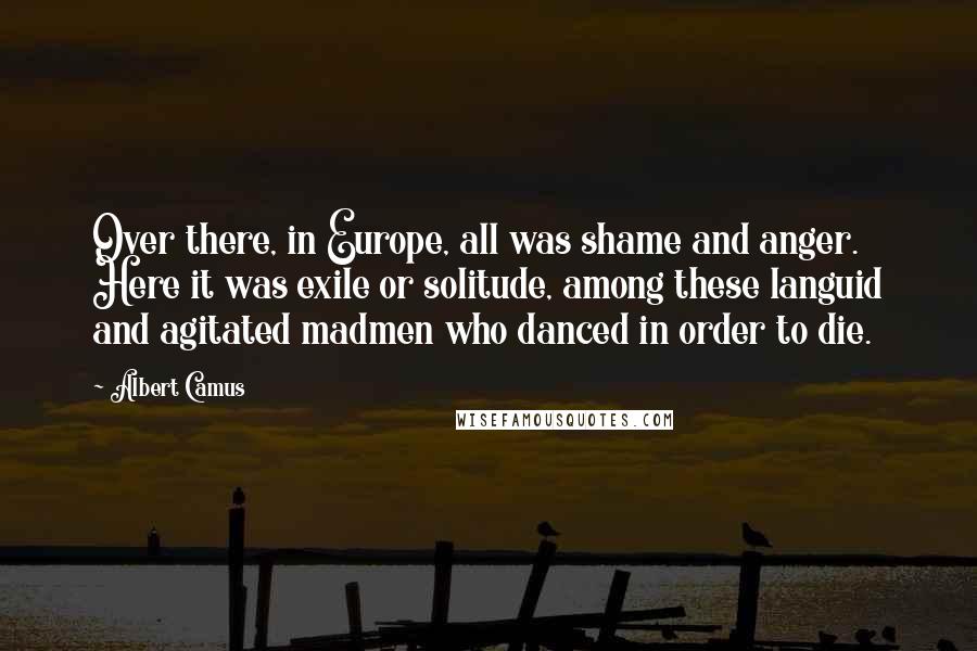 Albert Camus Quotes: Over there, in Europe, all was shame and anger. Here it was exile or solitude, among these languid and agitated madmen who danced in order to die.