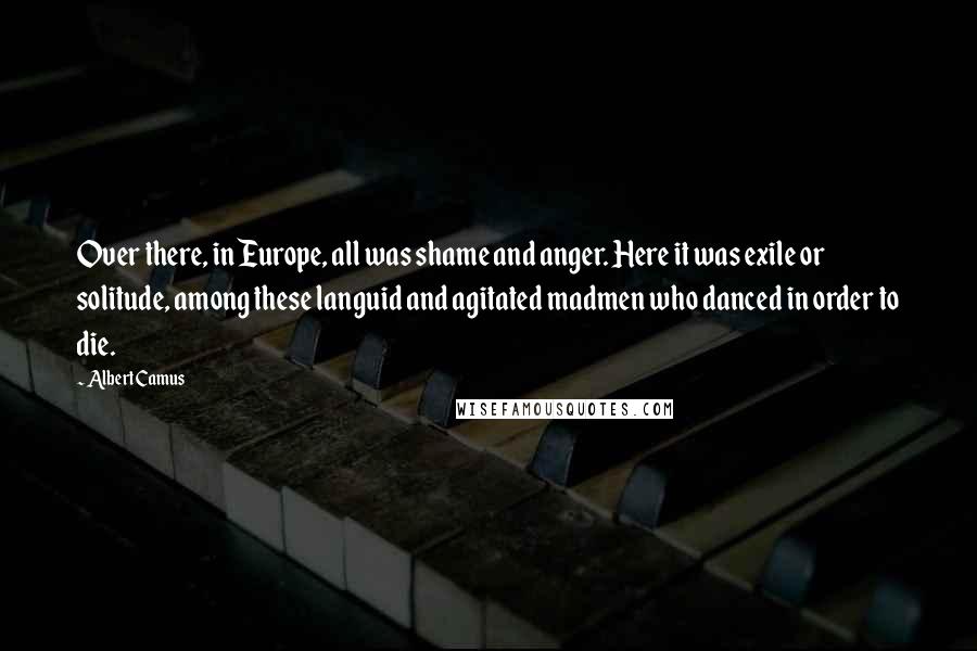 Albert Camus Quotes: Over there, in Europe, all was shame and anger. Here it was exile or solitude, among these languid and agitated madmen who danced in order to die.