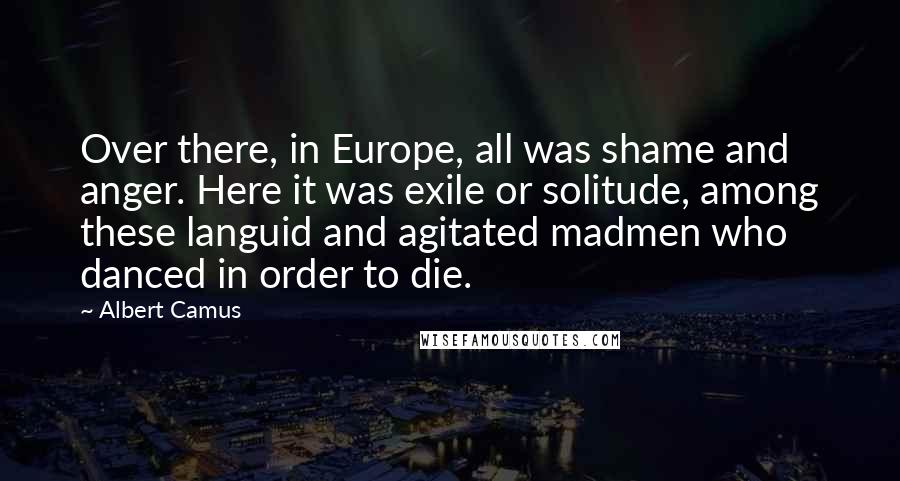 Albert Camus Quotes: Over there, in Europe, all was shame and anger. Here it was exile or solitude, among these languid and agitated madmen who danced in order to die.