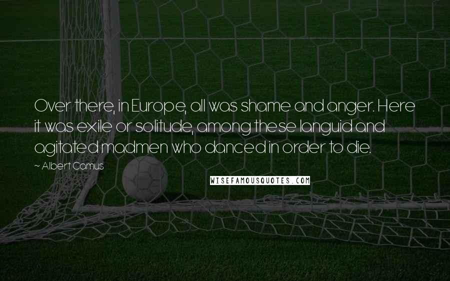 Albert Camus Quotes: Over there, in Europe, all was shame and anger. Here it was exile or solitude, among these languid and agitated madmen who danced in order to die.