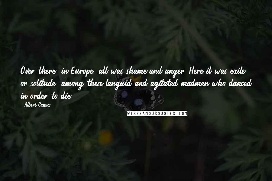 Albert Camus Quotes: Over there, in Europe, all was shame and anger. Here it was exile or solitude, among these languid and agitated madmen who danced in order to die.