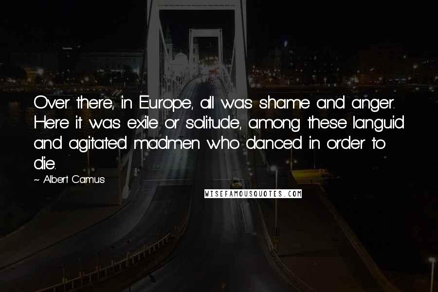 Albert Camus Quotes: Over there, in Europe, all was shame and anger. Here it was exile or solitude, among these languid and agitated madmen who danced in order to die.