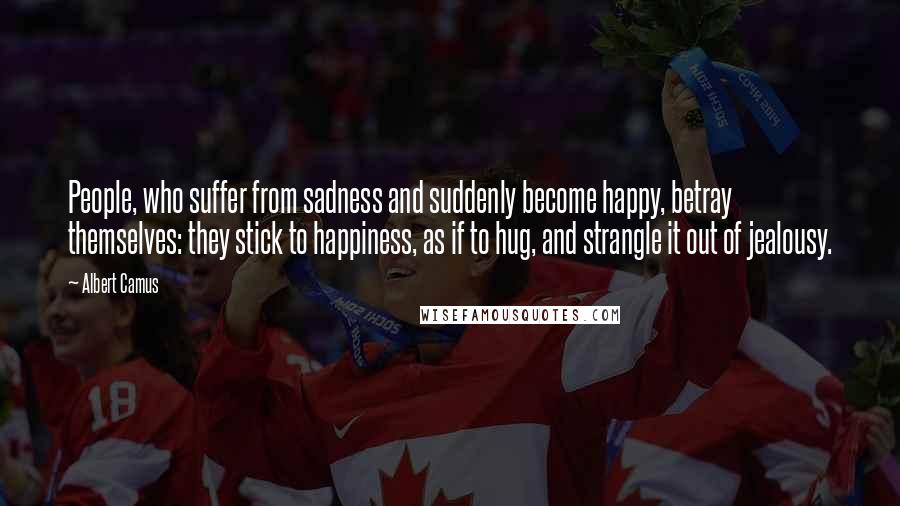 Albert Camus Quotes: People, who suffer from sadness and suddenly become happy, betray themselves: they stick to happiness, as if to hug, and strangle it out of jealousy.