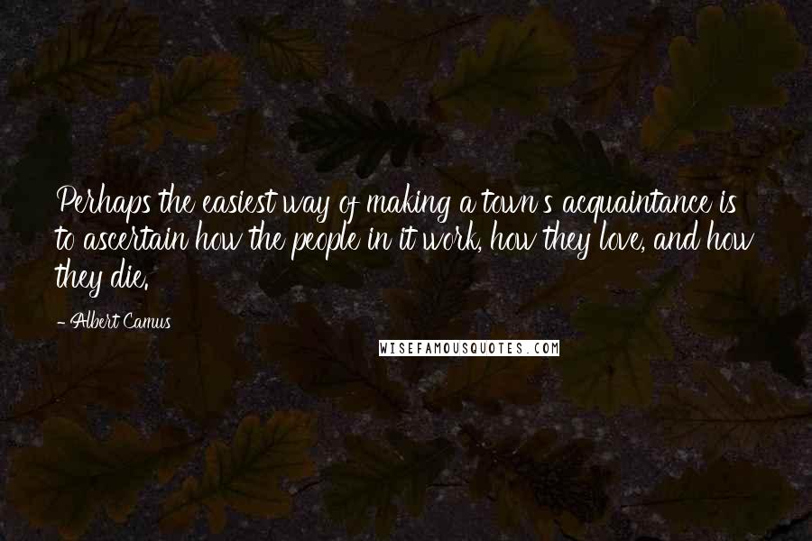 Albert Camus Quotes: Perhaps the easiest way of making a town's acquaintance is to ascertain how the people in it work, how they love, and how they die.