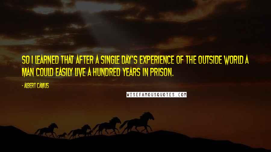 Albert Camus Quotes: So I learned that after a single day's experience of the outside world a man could easily live a hundred years in prison.