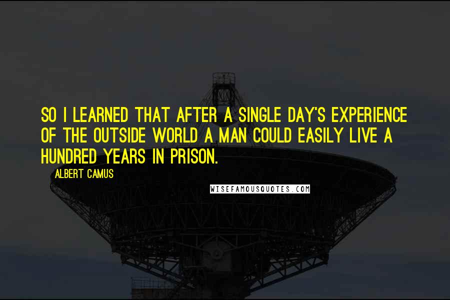 Albert Camus Quotes: So I learned that after a single day's experience of the outside world a man could easily live a hundred years in prison.