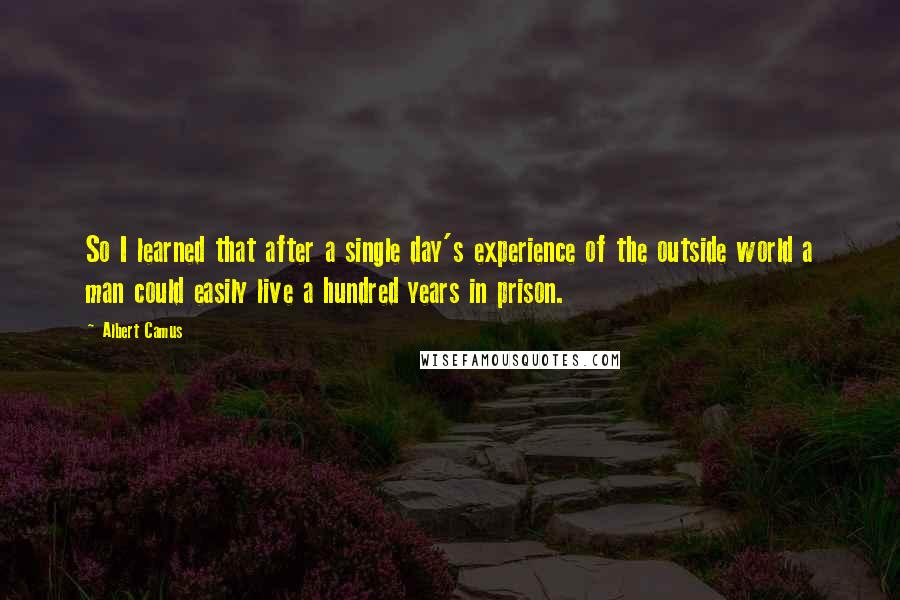 Albert Camus Quotes: So I learned that after a single day's experience of the outside world a man could easily live a hundred years in prison.