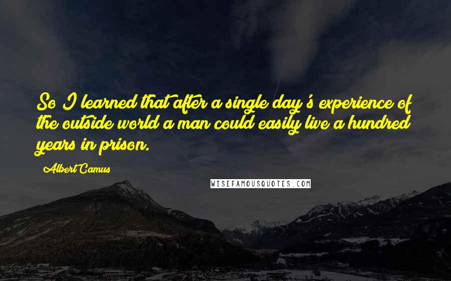 Albert Camus Quotes: So I learned that after a single day's experience of the outside world a man could easily live a hundred years in prison.