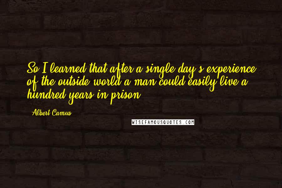 Albert Camus Quotes: So I learned that after a single day's experience of the outside world a man could easily live a hundred years in prison.