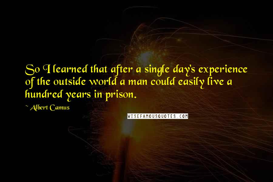 Albert Camus Quotes: So I learned that after a single day's experience of the outside world a man could easily live a hundred years in prison.