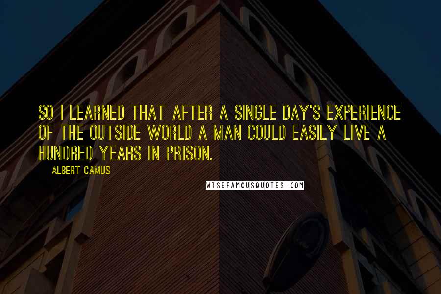 Albert Camus Quotes: So I learned that after a single day's experience of the outside world a man could easily live a hundred years in prison.