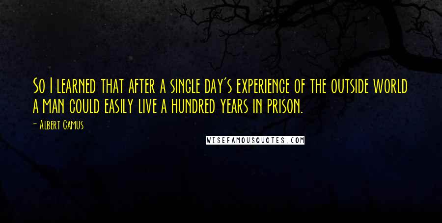 Albert Camus Quotes: So I learned that after a single day's experience of the outside world a man could easily live a hundred years in prison.