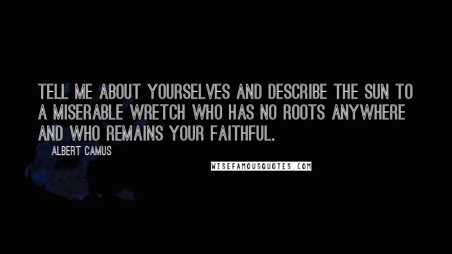 Albert Camus Quotes: Tell me about yourselves and describe the sun to a miserable wretch who has no roots anywhere and who remains your faithful.