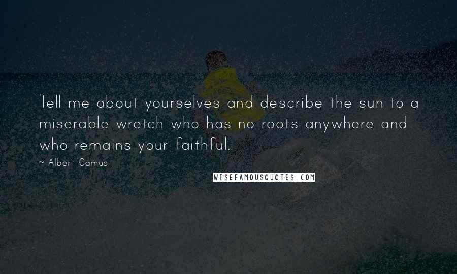 Albert Camus Quotes: Tell me about yourselves and describe the sun to a miserable wretch who has no roots anywhere and who remains your faithful.