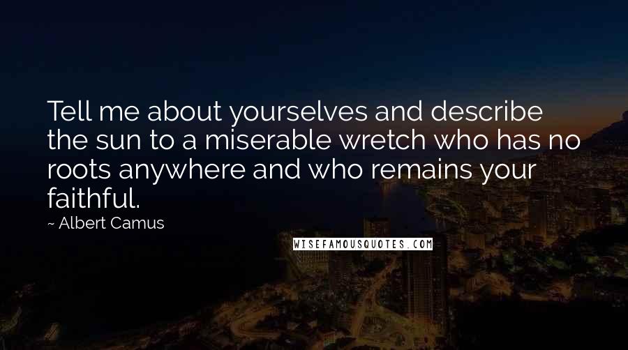 Albert Camus Quotes: Tell me about yourselves and describe the sun to a miserable wretch who has no roots anywhere and who remains your faithful.