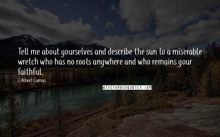Albert Camus Quotes: Tell me about yourselves and describe the sun to a miserable wretch who has no roots anywhere and who remains your faithful.