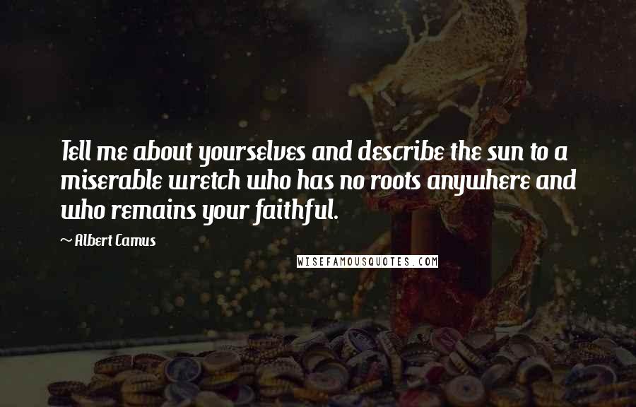 Albert Camus Quotes: Tell me about yourselves and describe the sun to a miserable wretch who has no roots anywhere and who remains your faithful.