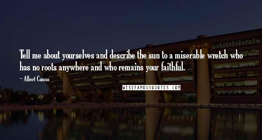Albert Camus Quotes: Tell me about yourselves and describe the sun to a miserable wretch who has no roots anywhere and who remains your faithful.