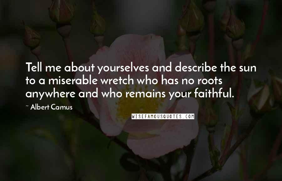 Albert Camus Quotes: Tell me about yourselves and describe the sun to a miserable wretch who has no roots anywhere and who remains your faithful.