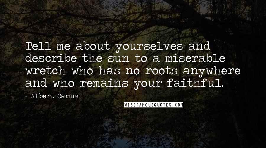Albert Camus Quotes: Tell me about yourselves and describe the sun to a miserable wretch who has no roots anywhere and who remains your faithful.