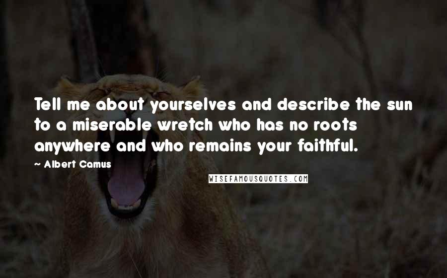 Albert Camus Quotes: Tell me about yourselves and describe the sun to a miserable wretch who has no roots anywhere and who remains your faithful.