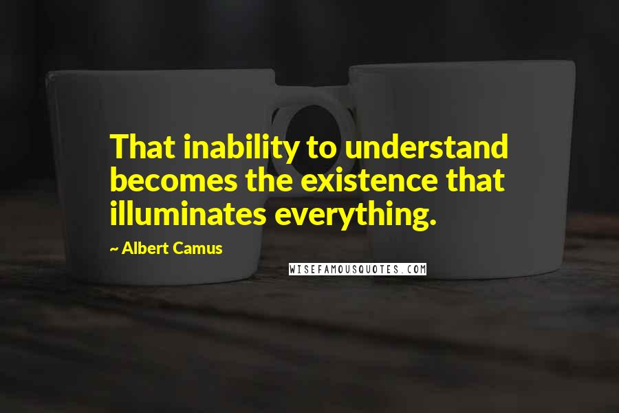 Albert Camus Quotes: That inability to understand becomes the existence that illuminates everything.