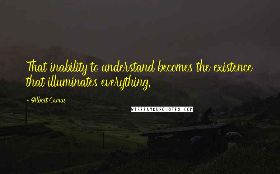 Albert Camus Quotes: That inability to understand becomes the existence that illuminates everything.