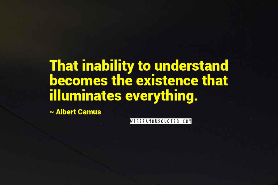 Albert Camus Quotes: That inability to understand becomes the existence that illuminates everything.