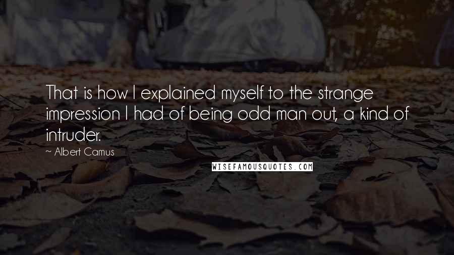Albert Camus Quotes: That is how I explained myself to the strange impression I had of being odd man out, a kind of intruder.