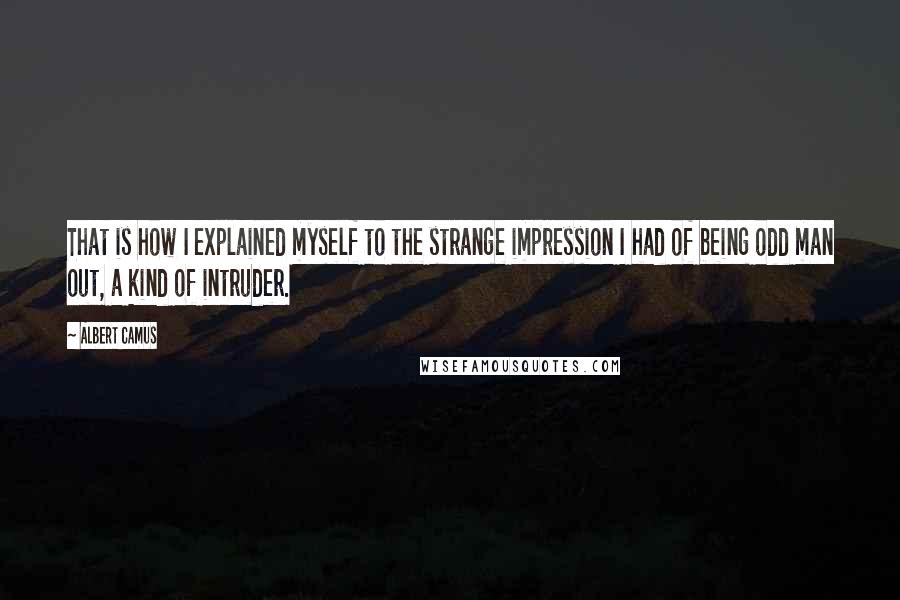 Albert Camus Quotes: That is how I explained myself to the strange impression I had of being odd man out, a kind of intruder.