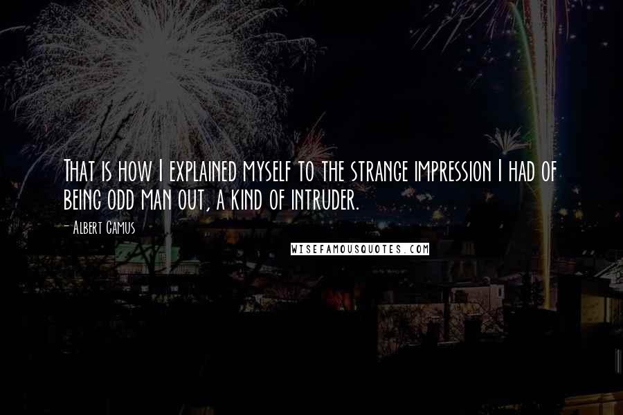 Albert Camus Quotes: That is how I explained myself to the strange impression I had of being odd man out, a kind of intruder.