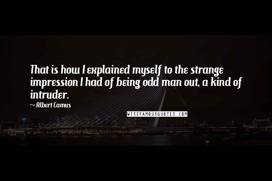 Albert Camus Quotes: That is how I explained myself to the strange impression I had of being odd man out, a kind of intruder.