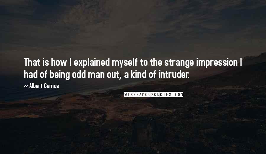 Albert Camus Quotes: That is how I explained myself to the strange impression I had of being odd man out, a kind of intruder.