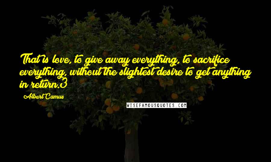 Albert Camus Quotes: That is love, to give away everything, to sacrifice everything, without the slightest desire to get anything in return.3