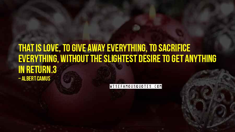 Albert Camus Quotes: That is love, to give away everything, to sacrifice everything, without the slightest desire to get anything in return.3