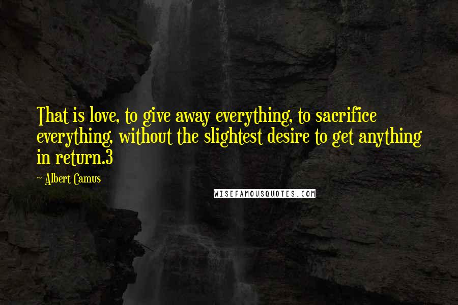 Albert Camus Quotes: That is love, to give away everything, to sacrifice everything, without the slightest desire to get anything in return.3